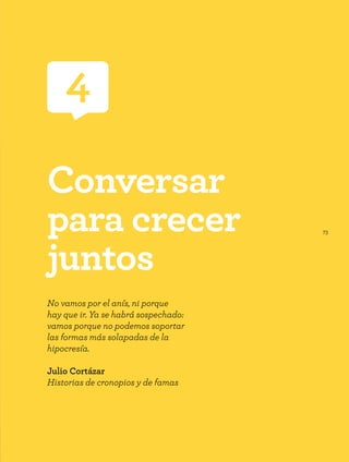 73
4
Conversar
para crecer
juntos
No vamos por el anís, ni porque
hay que ir. Ya se habrá sospechado:
vamos porque no podemos soportar
las formas más solapadas de la
hipocresía.
Julio Cortázar
Historias de cronopios y de famas
 