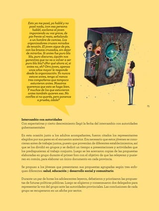 75
Intercambio con autoridades
Con expectativas y cierto descreimiento llegó la fecha del intercambio con autoridades
gubernamentales
En esta ocasión junto a los adultos acompañantes, fueron citados los representantes
elegidos por sus pares en el encuentro anterior. Era necesario que estos jóvenes se cono-
cieran antes de trabajar juntos, puesto que provenían de diferentes establecimientos, así
que se los dividió en grupos y se dedicó un tiempo a presentaciones y actividades que
los predispusieran al trabajo conjunto. Luego se les acercaron copias de las propuestas
elaboradas en grupo durante el primer foro con el objetivo de que las releyeran y pusie-
ran en común, para elaborar un único documento en cada provincia.
Se propuso a los jóvenes que presentaran sus propuestas agrupadas según tres enfo-
ques diferentes: salud, educación y desarrollo social y comunitario.
Durante un par de horas los adolescentes leyeron, debatieron y priorizaron las propues-
tas de futuras políticas públicas. Luego se eligieron y consensuaron dos delegados para
representar la voz del grupo ante las autoridades provinciales. Las conclusiones de cada
grupo se recuperaron en un afiche por sector.
Esto ya me pasó, ya hablé y no
pasó nada, ¡con esa persona
hablé!, exclama el joven
imponiendo su voz grave, de
pie frente al resto, señalando
a un hombre de camisa. Los
organizadores cruzan miradas
de tensión. El joven sigue de pie,
con los brazos cruzados, sin dejar
de mirarlos. Si antes fue puro bla
bla, puro discurso, ¿quién nos
garantiza que no va a volver a ser
puro bla bla? ¿Por qué ahora sí, si
antes no, eh? Otro joven, apenas
unos años mayor le responde
desde la organización: Yo nunca
estuve antes, tengo al menos
tres compañeras que tampoco
estuvieron antes. Nosotros
queremos que esto se haga bien.
Y muchos de los que estuvieron
antes también quieren eso. No
confíes si no querés, pero ponenos
a prueba, ¿dale?
 