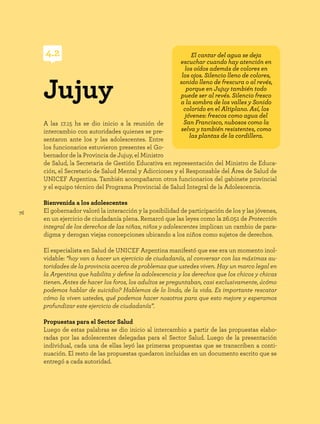 76
A las 17.15 hs se dio inicio a la reunión de
intercambio con autoridades quienes se pre-
sentaron ante los y las adolescentes. Entre
los funcionarios estuvieron presentes el Go-
bernador de la Provincia de Jujuy, el Ministro
de Salud, la Secretaria de Gestión Educativa en representación del Ministro de Educa-
ción, el Secretario de Salud Mental y Adicciones y el Responsable del Área de Salud de
UNICEF Argentina. También acompañaron otros funcionarios del gabinete provincial
y el equipo técnico del Programa Provincial de Salud Integral de la Adolescencia.
Bienvenida a los adolescentes
El gobernador valoró la interacción y la posibilidad de participación de los y las jóvenes,
en un ejercicio de ciudadanía plena. Remarcó que las leyes como la 26.051 de Protección
integral de los derechos de las niñas, niños y adolescentes implican un cambio de para-
digma y derogan viejas concepciones ubicando a los niños como sujetos de derechos.
El especialista en Salud de UNICEF Argentina manifestó que ese era un momento inol-
vidable: “hoy van a hacer un ejercicio de ciudadanía, al conversar con las máximas au-
toridades de la provincia acerca de problemas que ustedes viven. Hay un marco legal en
la Argentina que habilita y define la adolescencia y los derechos que los chicos y chicas
tienen. Antes de hacer los foros, los adultos se preguntaban, casi exclusivamente, ¿cómo
podemos hablar de suicidio? Hablemos de lo lindo, de la vida. Es importante rescatar
cómo la viven ustedes, qué podemos hacer nosotros para que esto mejore y esperamos
profundizar este ejercicio de ciudadanía”.
Propuestas para el Sector Salud
Luego de estas palabras se dio inicio al intercambio a partir de las propuestas elabo-
radas por las adolescentes delegadas para el Sector Salud. Luego de la presentación
individual, cada una de ellas leyó las primeras propuestas que se transcriben a conti-
nuación. El resto de las propuestas quedaron incluidas en un documento escrito que se
entregó a cada autoridad.
Jujuy
4.2 El cantar del agua se deja
escuchar cuando hay atención en
los oídos además de colores en
los ojos. Silencio lleno de colores,
sonido lleno de frescura o al revés,
porque en Jujuy también todo
puede ser al revés. Silencio fresco
a la sombra de los valles y Sonido
colorido en el Altiplano. Así, los
jóvenes: frescos como agua del
San Francisco, nubosos como la
selva y también resistentes, como
las plantas de la cordillera.
 