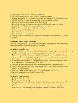 77
• Tener mayor accesibilidad a los centros de salud
• Capacitar a los equipos de salud para que los atiendan mejor
• Facilitar la obtención de métodos anticonceptivos tanto para varones como para mujeres
• Confidencialidad en los centros de salud al momento de las consultas
• Disminución de los prejuicios hacia los adolescentes
• Implementación de sectores especializados en salud sexual (espacios propios)
• Debatir el tema del aborto, porque hay diferentes posiciones
• Talleres de padres e hijos con asistencia psicológica
• Grupos de contención adolescente
• Accesibilidad a los turnos
• Escucha temprana con el suicidio
• Talleres para la orientación de adolescentes, más personal especializado en salud
mental
Propuestas para el Sector Educación
Luego se presentaron los y las adolescentes delegados por este sector, que presentaron
propuestas para las dos problemáticas por separado.
En relación con embarazo:
• Capacitación a los profesores en Educación Sexual Integral para que al momento de
enseñar los contenidos no intervengan sus opiniones personales
• Multiplicar la cantidad de asesorías y profesionales de la salud en el ámbito educati-
vo; en caso de zonas alejadas, crear equipos y en la zonas céntricas crear convenios
entre las instituciones de salud y educación
• Generar acciones concretas de acompañamiento antes, durante y después del emba-
razo, garantizando el cumplimiento de las leyes
• Creación de grupos promotores de adolescentes orientados por profesionales
• Control del material que utilizan los docentes para la enseñanza, cuidando que se
ajuste a las leyes vigentes
• Contención y escucha activa por parte de los adultos de la institución
• Creación de espacios para el uso del tiempo libre
En relación con el suicidio:
• Propiciar viajes de estudio
• Más lugares de distracción
• Acompañamiento antes, durante y después a familiares, amigos y compañeros de
estudio
• Implementar capacitaciones tanto a los docentes y a directivos sobre problemáticas
que inquietan a los jóvenes y sobre cómo tratar estos temas con los estudiantes
 