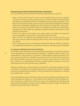 78
Propuestas para el Sector Desarrollo Social y Comunitario
Los y las adolescentes representantes de esta área argumentaron a favor de:
• Crear un Centro de Contención Juvenil en cada localidad de la provincia, integrado
por alumnos, vecinos, tutores y profesionales, con el fin de ayudar a las personas que
atraviesen estos problemas. Entre las actividades proponen terapias grupales, se tra-
baje la libre expresión, brindar apoyo escolar y social, realizar actividades recreativas
y deportivas, actividades solidarias con el fin de disminuir la depresión y afrontarla.
• Crear en los centros de salud de todas las localidades asesorías para adolescentes,
atendidas por profesionales de confianza, en donde les brinden información y se dis-
tribuyan preservativos
• Contar con espacios comunitarios para poder realizar actividades de integración
para embarazadas y charlas para la comunidad sobre estos temas
• Crear un centro de adopción para aquellas personas que no quieren abortar y que
este centro permita agilizar los tiempos del encuentro entre el niño/niña y la familia
que adopta
• Que se respete el protocolo de Interrupción Legal del Embarazo (ILE) por violación,
por discapacidad intelectual y cuando entra en riesgo la salud de la mujer embarazada
La respuesta del Gobernador Gerardo Morales
Concluida la ronda de presentaciones, el gobernador expresó que el suicidio y embarazo
en la adolescencia son temas sumamente complejos y sensibles, resaltó el valor incon-
mensurable de “saber escuchar a los jóvenes”, quienes desde su aporte permitirán “me-
jorar la gestión de gobierno”. Señaló la importancia de evitar “situaciones que producen
gran discriminación en jóvenes o chicos, por si sos joven o gay o bisexual, o situaciones
que a veces no son comprendidas”. Al mismo tiempo retomó la propuesta de los y las
adolescentes de tomar el tema del aborto y debatirlo.
Asimismo, señaló que su gestión enfrenta el desafío de “garantizar proyectos de vida
a los jóvenes”, atendiendo los múltiples planteos que estos formulan desde la realidad
que viven y las experiencias cotidianas. “Cada inquietud de los estudiantes me interpela
como gobernador”, comentó.
Tras acompañar las exposiciones de los distintos grupos de trabajo, el gobernador plan-
teó la necesidad de avanzar en “la articulación entre diferentes niveles de gobierno, y
entre ministerios, y a diferentes niveles”, así como en la transformación del sistema de
formación de formadores, con miras a revertir déficits que tienen origen en la diferencia
generacional entre docentes y educandos.
 