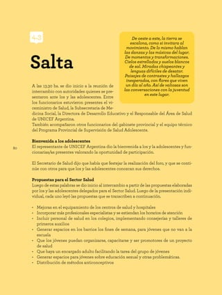 80
A las 13.30 hs. se dio inicio a la reunión de
intercambio con autoridades quienes se pre-
sentaron ante los y las adolescentes. Entre
los funcionarios estuvieron presentes el vi-
ceministro de Salud, la Subsecretaria de Me-
dicina Social, la Directora de Desarrollo Educativo y el Responsable del Área de Salud
de UNICEF Argentina.
También acompañaron otros funcionarios del gabinete provincial y el equipo técnico
del Programa Provincial de Supervisión de Salud Adolescente.
Bienvenida a los adolescentes
El representante de UNICEF Argentina dio la bienvenida a los y la adolescentes y fun-
cionarias/as presentes valorando la oportunidad de participación.
El Secretario de Salud dijo que había que festejar la realización del foro, y que se conti-
núe con otros para que los y las adolescentes conozcan sus derechos.
Propuestas para el Sector Salud
Luego de estas palabras se dio inicio al intercambio a partir de las propuestas elaboradas
por los y las adolescentes delegados para el Sector Salud. Luego de la presentación indi-
vidual, cada uno leyó las propuestas que se transcriben a continuación.
• Mejoras en el equipamiento de los centros de salud y hospitales
• Incorporar más profesionales especialistas y se extiendan los horarios de atención
• Incluir personal de salud en los colegios, implementando consejerías y talleres de
primeros auxilios
• Generar espacios en los barrios los fines de semana, para jóvenes que no van a la
escuela
• Que los jóvenes puedan organizarse, capacitarse y ser promotores de un proyecto
de salud
• Que haya un encargado adulto facilitando la tarea del grupo de jóvenes
• Generar espacios para jóvenes sobre educación sexual y otras problemáticas.
• Distribución de métodos anticonceptivos
Salta
4.3 De oeste a este, la tierra se
escalona, como si invitara al
movimiento. De lo mismo hablan
las danzas y las músicas del lugar.
De momentos y transformaciones.
Cielos estrellados y suelos blancos
de sal. Miradas chispeantes y
lenguas difíciles de desatar.
Paisajes de contrastes y hallazgos
inesperados, con flores que viven
un día al año. Así de valiosas son
las conversaciones con la juventud
en este lugar.
 