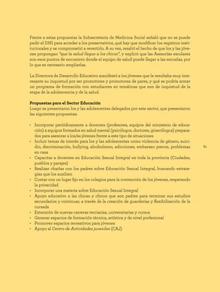 81
Frente a estas propuestas la Subsecretaria de Medicina Social señaló que no se puede
pedir el DNI para acceder a los preservativos, qué hay que modificar los registros insti-
tucionales y se comprometió a revertirlo. A su vez, resaltó el hecho de que los y las jóve-
nes propongan “que la salud llegue a los chicos”, y explicó que las Asesorías escolares
son esos puntos de encuentro donde el equipo de salud puede llegar a las escuelas, por
lo que es necesario ampliarlas.
La Directora de Desarrollo Educativo manifestó a los jóvenes que le resultaba muy inte-
resante su inquietud por ser promotores y promotoras de pares, y qué se podría armar
un programa de formación con estudiantes en temáticas que son de inquietud de la
etapa de la adolescencia y de la salud.
Propuestas para el Sector Educación
Luego se presentaron los y las adolescentes delegados por este sector, que presentaron
las siguientes propuestas:
• Incorporar periódicamente a docentes (profesores, equipos del ministerio de educa-
ción) a equipos formados en salud mental (psicólogos, doctores, ginecólogos) prepara-
dos para asesorar a los/as jóvenes frente a este tipo de situaciones
• Incluir temas de interés para los y las adolescentes como violencia de género, suici-
dio, discriminación, bullying, alcoholismo, adicciones, embarazo precoz, problemas
en casa
• Capacitar a docentes en Educación Sexual Integral en toda la provincia (Ciudades,
pueblos y parajes)
• Realizar charlas con los padres sobre Educación Sexual Integral, buscando estrate-
gias que los auxilien
• Contar con un lugar fijo en los colegios para la contención de los jóvenes, respetando
la privacidad
• Incorporar una materia sobre Educación Sexual Integral
• Apoyo educativo a las chicas y chicos que son padres para terminar sus estudios
secundarios y continuar, a través de la creación de guarderías y flexibilización de la
cursada
• Extensión de nuevas carreras terciarias, universitarias y cursos
• Generar espacios de formación técnica, artística y de nivel profesional
• Promover espacios recreativos para jóvenes
• Apoyo al Centro de Actividades juveniles (CAJ)
 