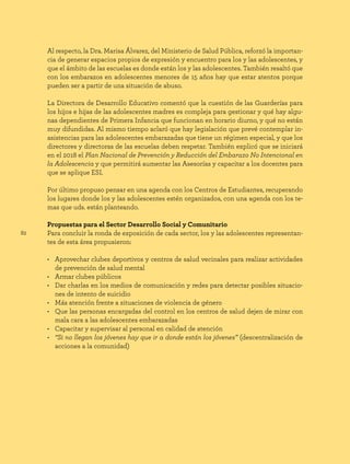 82
Al respecto, la Dra. Marisa Álvarez, del Ministerio de Salud Pública, reforzó la importan-
cia de generar espacios propios de expresión y encuentro para los y las adolescentes, y
que el ámbito de las escuelas es donde están los y las adolescentes. También resaltó que
con los embarazos en adolescentes menores de 15 años hay que estar atentos porque
pueden ser a partir de una situación de abuso.
La Directora de Desarrollo Educativo comentó que la cuestión de las Guarderías para
los hijos e hijas de las adolescentes madres es compleja para gestionar y qué hay algu-
nas dependientes de Primera Infancia que funcionan en horario diurno, y qué no están
muy difundidas. Al mismo tiempo aclaró que hay legislación que prevé contemplar in-
asistencias para las adolescentes embarazadas que tiene un régimen especial, y que los
directores y directoras de las escuelas deben respetar. También explicó que se iniciará
en el 2018 el Plan Nacional de Prevención y Reducción del Embarazo No Intencional en
la Adolescencia y que permitirá aumentar las Asesorías y capacitar a los docentes para
que se aplique ESI.
Por último propuso pensar en una agenda con los Centros de Estudiantes, recuperando
los lugares donde los y las adolescentes estén organizados, con una agenda con los te-
mas que uds. están planteando.
Propuestas para el Sector Desarrollo Social y Comunitario
Para concluir la ronda de exposición de cada sector, los y las adolescentes representan-
tes de esta área propusieron:
• Aprovechar clubes deportivos y centros de salud vecinales para realizar actividades
de prevención de salud mental
• Armar clubes públicos
• Dar charlas en los medios de comunicación y redes para detectar posibles situacio-
nes de intento de suicidio
• Más atención frente a situaciones de violencia de género
• Que las personas encargadas del control en los centros de salud dejen de mirar con
mala cara a las adolescentes embarazadas
• Capacitar y supervisar al personal en calidad de atención
• “Si no llegan los jóvenes hay que ir a donde están los jóvenes” (descentralización de
acciones a la comunidad)
 