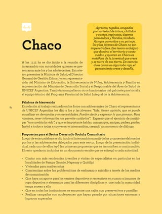 84
A las 11.15 hs se dio inicio a la reunión de
intercambio con autoridades quienes se pre-
sentaron ante los y las adolescentes. Estuvie-
ron presentes la Ministra de Salud, el Director
General de Gestión Educativa en representa-
ción del Ministro de Educación, la Subsecretaria de Niñez, Adolescencia y Familia en
representación del Ministro de Desarrollo Social y el Responsable del Área de Salud de
UNICEF Argentina. También acompañaron otros funcionarios del gabinete provincial y
el equipo técnico del Programa Provincial de Salud Integral de la Adolescencia.
Palabras de bienvenida
En relación al trabajo realizado en los foros con adolescentes de Chaco el representante
de UNICEF Argentina les dijo a los y las jóvenes: “Uds. tienen opinión, que se puede
visualizar en demandas y en necesidades. Pueden decir y expresar lo que piensan. Para
nosotros, tener información nos permite cuidarlos”. Expresó que el ejercicio de partici-
par “nos cambia la vida”, y que es importante hablar, con amigos, amigas, padres, profes.
Invitó a todos y todas a conversar e intercambiar, creando un momento de diálogo.
Propuestas para el Sector Desarrollo Social y Comunitario
Luego de estas palabras se dio inicio al intercambio a partir de las propuestas elaboradas
por los y las adolescentes delegados para este sector. Luego de la presentación indivi-
dual, cada uno de ellos leyó las primeras propuestas que se transcriben a continuación.
El resto quedaron incluidas en un documento escrito que se entregó a cada autoridad.
• Contar con más residencias juveniles y visitas de especialistas en particular en las
localidades de Pampa Grande, Napenay y Quitilipi
• Viviendas para madres solas
• Concientizar sobre las problemáticas de embarazo y suicidio a través de los medios
de comunicación
• Que haya un aporte para los centros deportivos y recreativos en cuanto a insumos de
ropa deportiva y elementos para las diferentes disciplinas y que toda la comunidad
tenga acceso a ella
• Que en todas las instituciones se encuentre una cajita con preservativos y pastillas
• Realizar campañas con adolescentes que hayan pasado por situaciones extremas y
lograron superarlas
Chaco
4.4 Agrestes, tupidos, ocupados
por variedad de trinos, chillidos
y cantos, espinosos, ásperos
pero dulces y floridos, también.
Aunque parecidos a su paisaje,
los y las jóvenes de Chaco no son
impenetrables. Ese tesoro ecológico
que domina el territorio y tanto
cuidan y quieren en Chaco es
metáfora de la juventud que crece
y se nutre de esa tierra. De esencia
dura como un algarrobo rojo, el
pensamiento crece y desafía.
 