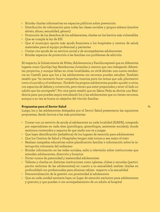 85
• Brindar charlas informativas en espacios públicos sobre prevención
• Distribución de información para todas las clases sociales y grupos etáreos (msobre
altrato, abuso, sexualidad, género)
• Promoción de los derechos de los adolescentes, charlas en los barrios más vulnerables
• Que se cumpla la ley de ESI
• Que el municipio aporte más ayuda financiera a los hospitales y centros de salud;
materiales para el equipo profesional y pacientes
• Contar con ayuda de un servicio social y de acompañantes adolescentes
• Brindar espacios de protección a las familias con problemas de adicción
Al respecto, la Subsecretaria de Niñez, Adolescencia y Familia expresó que en diferentes
lugares como Quitilipi hay Residencias Juveniles y centros que van trabajando diferen-
tes proyectos, y aunque faltan en otras localidades, en 2018 abrirán una nueva residen-
cia en Castelli para que los y las adolescentes sin recursos puedan estudiar. También
resaltó que “es necesario hacer campañas masivas para los temas que uds. plantearon
como el suicidio y el embarazo. También los propios adolescentes pueden ayudar a otros,
con espacios de debate y contención, pero tienen que estar preparados y tener al lado un
adulto que los acompañe”. Por otra parte resaltó que en Sáenz Peña se abriría una Resi-
dencia para que puedan seguir estudiando los y las adolescentes que no tienen recursos,
aunque a su vez se busca no alejarlos del vínculo familiar.
Propuestas para el Sector Salud
Luego, los y las adolescentes delegados por el Sector Salud presentaron las siguientes
propuestas, dando lectura a las más prioritarias:
• Contar con un servicio de ayuda al adolescente en cada localidad (SIAPA), integrado
por especialistas en cada área (psicólogos, ginecólogos, asistentes sociales); donde
sentirnos contenidos y seguros de que nadie nos va a juzgar.
• Que haya identificación (señalética) de los lugares de atención para adolescentes
• Que los Centros de Salud y Hospitales tengan más turnos y sea mejor el trato
• Realizar campañas educativas sobre planificación familiar e información sobre la in-
terrupción voluntaria del embarazo
• Brindar información en las redes sociales, radio y televisión sobre instituciones que
atienden adolescentes, dirección y horarios
• Dictar cursos de paternidad y maternidad adolescentes
• Talleres y charlas en distintas instituciones como iglesias, clubes y escuelas (partici-
pación anónima de las adolescentes) en cuanto a su sexualidad; realizar charlas en
profundidad con profesionales para eliminar tabúes respecto a la sexualidad
• Descentralización de la gestión con proximidad al adolescente
• Que en cada unidad sanitaria haya un lugar de atención exclusivo para adolescentes
y gratuito; y que puedan ir sin acompañamiento de un adulto al hospital
 