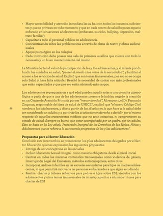 86
• Mayor accesibilidad y atención inmediata las 24 hs.; con todos los insumos, suficien-
tes y que se provean en todo momento; y que en cada centro de salud haya un espacio
enfocado en situaciones adolescentes (embarazo, suicidio, bullying, depresión, mal-
trato familiar)
• Capacitar a todo el personal público en adolescencia
• Concientización sobre las problemáticas a través de obras de teatro y obras audiovi-
suales
• Apoyo psicológico en los colegios
• Cada institución debe poseer una sala de primeros auxilios que cuente con todo lo
necesario y un buen mantenimiento del mismo
La Ministra de Salud valoró la participación de las y los adolescentes, y el interés por di-
fundir los cuidados en salud, “perder el miedo a los mitos de la sexualidad”, y facilitar el
acceso a los servicios de salud. Explicó que son temas transversales, por eso no se ocupa
solo Salud y hace falta articular. Resaltó la necesidad de contar con más profesionales
que están capacitados y que por eso están abriendo más cargos.
Los adolescentes repreguntaron a qué edad pueden acudir solas a una consulta gineco-
lógica a partir de que a una de las adolescentes presente le habían negado la atención
en un Centro de Atención Primaria por ser “menor de edad”. Al respecto, el Dr. Fernando
Zingman, responsable del área de salud de UNICEF, explicó que “el nuevo Código Civil
nombra a los adolescentes, y dice a partir de los 16 años en lo que hace a la salud debe
ser considerado un adulto; y a partir de los 13 años tienen derecho a decidir por sí mismo
respecto de aquellos tratamientos médicos que no sean invasivos, ni comprometen su
estado de salud. Siempre es bueno que estar acompañado por un padre, por un adulto.
Esto se basa en la Ley 26061 Protección Integral de los Derechos de las Niñas, Niños y
Adolescentes que se refiere a la autonomía progresiva de los y las adolescentes”.
Propuestas para el Sector Educación
Concluido este intercambio, se presentaron los y las adolescentes delegados por el Sec-
tor Educación quienes expresaron las siguientes propuestas:
• Entrega de anticonceptivos en las escuelas
• Incluir Educación Sexual Integral como materia obligatoria desde el nivel inicial
• Centrar en todas las materias contenidos transversales como violencia de género,
Interrupción Legal del Embarazo, métodos anticonceptivos, entre otros
• Incorporar jardines infantiles en las escuelas secundarias para hijos de madres adoles-
centes, lo que permitirá motivar a las personas embarazadas a que sigan estudiando
• Realizar charlas y talleres reflexivos para padres e hijos sobre ESI, vínculos con los
adolescentes y otros temas transversales de interés; capacitar a alumnos tutores para
charlas de ESI
 