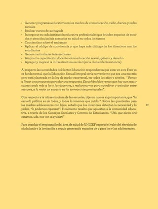 87
• Generar programas educativos en los medios de comunicación, radio, diarios y redes
sociales
• Realizar cursos de autoayuda
• Incorporar en cada institución educativa profesionales que brinden espacios de escu-
cha y atención; incluir asesorías en salud en todos los turnos
• Concientizar sobre el embarazo
• Aplicar el código de convivencia y que haya más diálogo de los directivos con los
estudiantes
• Generar actividades interescolares
• Ampliar la capacitación docente sobre educación sexual, género y derecho
• Agregar y mejorar la infraestructura escolar (en la ciudad de Resistencia)
Al respecto las autoridades del Sector Educación respondieron que estar en este Foro ya
es fundamental, que la Educación Sexual Integral sería conveniente que sea una materia
pero está planteada en la ley de modo transversal, en todos los años y niveles. “Vamos
a llevar una propuesta para dar una respuesta. Escuchándolos vemos que hay que seguir
capacitando más a los y las docentes, y replantearnos para coordinar y articular entre
sectores, a lo mejor un espacio en los torneos interprovinciales”.
Con respecto a la infraestructura de las escuelas, dijeron que es algo importante, que “la
escuela pública es de todos, y todos la tenemos que cuidar”. Sobre las guarderías para
las madres adolescentes con hijos, señaló que los directores detectan la necesidad y lo
piden, “lo podemos repensar”. Finalmente resaltó que apuestan a la comunidad educa-
tiva, a través de los Consejos Escolares y Centros de Estudiantes. “Uds. que dicen acá
estamos, uds. nos van a ayudar!”
Para concluir el responsable del área de salud de UNICEF expresó el valor del ejercicio de
ciudadanía y la invitación a seguir generando espacios de y para los y las adolescentes.
 