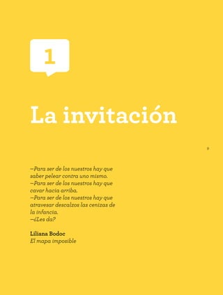 9
1
La invitación
—Para ser de los nuestros hay que
saber pelear contra uno mismo.
—Para ser de los nuestros hay que
cavar hacia arriba.
—Para ser de los nuestros hay que
atravesar descalzos las cenizas de
la infancia.
—¿Les da?
Liliana Bodoc
El mapa imposible
 