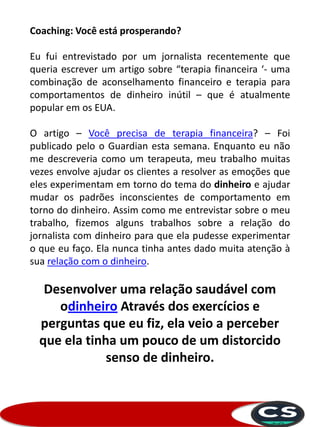 Coaching: Você está prosperando?
Eu fui entrevistado por um jornalista recentemente que
queria escrever um artigo sobre “terapia financeira ‘- uma
combinação de aconselhamento financeiro e terapia para
comportamentos de dinheiro inútil – que é atualmente
popular em os EUA.
O artigo – Você precisa de terapia financeira? – Foi
publicado pelo o Guardian esta semana. Enquanto eu não
me descreveria como um terapeuta, meu trabalho muitas
vezes envolve ajudar os clientes a resolver as emoções que
eles experimentam em torno do tema do dinheiro e ajudar
mudar os padrões inconscientes de comportamento em
torno do dinheiro. Assim como me entrevistar sobre o meu
trabalho, fizemos alguns trabalhos sobre a relação do
jornalista com dinheiro para que ela pudesse experimentar
o que eu faço. Ela nunca tinha antes dado muita atenção à
sua relação com o dinheiro.
Desenvolver uma relação saudável com
odinheiro Através dos exercícios e
perguntas que eu fiz, ela veio a perceber
que ela tinha um pouco de um distorcido
senso de dinheiro.
 