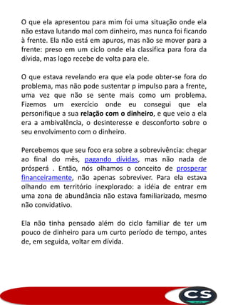 O que ela apresentou para mim foi uma situação onde ela
não estava lutando mal com dinheiro, mas nunca foi ficando
à frente. Ela não está em apuros, mas não se mover para a
frente: preso em um ciclo onde ela classifica para fora da
dívida, mas logo recebe de volta para ele.
O que estava revelando era que ela pode obter-se fora do
problema, mas não pode sustentar p impulso para a frente,
uma vez que não se sente mais como um problema.
Fizemos um exercício onde eu consegui que ela
personifique a sua relação com o dinheiro, e que veio a ela
era a ambivalência, o desinteresse e desconforto sobre o
seu envolvimento com o dinheiro.
Percebemos que seu foco era sobre a sobrevivência: chegar
ao final do mês, pagando dívidas, mas não nada de
prósperá . Então, nós olhamos o conceito de prosperar
financeiramente, não apenas sobreviver. Para ela estava
olhando em território inexplorado: a idéia de entrar em
uma zona de abundância não estava familiarizado, mesmo
não convidativo.
Ela não tinha pensado além do ciclo familiar de ter um
pouco de dinheiro para um curto período de tempo, antes
de, em seguida, voltar em dívida.
 