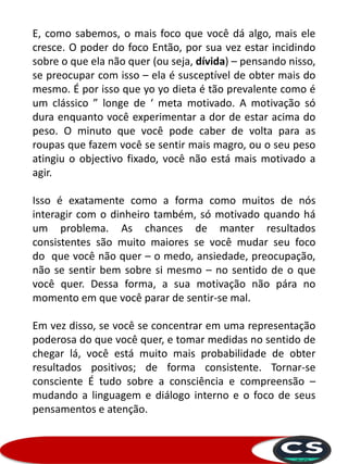 E, como sabemos, o mais foco que você dá algo, mais ele
cresce. O poder do foco Então, por sua vez estar incidindo
sobre o que ela não quer (ou seja, dívida) – pensando nisso,
se preocupar com isso – ela é susceptível de obter mais do
mesmo. É por isso que yo yo dieta é tão prevalente como é
um clássico ” longe de ‘ meta motivado. A motivação só
dura enquanto você experimentar a dor de estar acima do
peso. O minuto que você pode caber de volta para as
roupas que fazem você se sentir mais magro, ou o seu peso
atingiu o objectivo fixado, você não está mais motivado a
agir.
Isso é exatamente como a forma como muitos de nós
interagir com o dinheiro também, só motivado quando há
um problema. As chances de manter resultados
consistentes são muito maiores se você mudar seu foco
do que você não quer – o medo, ansiedade, preocupação,
não se sentir bem sobre si mesmo – no sentido de o que
você quer. Dessa forma, a sua motivação não pára no
momento em que você parar de sentir-se mal.
Em vez disso, se você se concentrar em uma representação
poderosa do que você quer, e tomar medidas no sentido de
chegar lá, você está muito mais probabilidade de obter
resultados positivos; de forma consistente. Tornar-se
consciente É tudo sobre a consciência e compreensão –
mudando a linguagem e diálogo interno e o foco de seus
pensamentos e atenção.
 