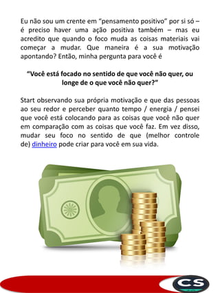 Eu não sou um crente em “pensamento positivo” por si só –
é preciso haver uma ação positiva também – mas eu
acredito que quando o foco muda as coisas materiais vai
começar a mudar. Que maneira é a sua motivação
apontando? Então, minha pergunta para você é
“Você está focado no sentido de que você não quer, ou
longe de o que você não quer?”
Start observando sua própria motivação e que das pessoas
ao seu redor e perceber quanto tempo / energia / pensei
que você está colocando para as coisas que você não quer
em comparação com as coisas que você faz. Em vez disso,
mudar seu foco no sentido de que (melhor controle
de) dinheiro pode criar para você em sua vida.
 