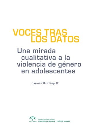 Instituto Andaluz de la Mujer
CONSEJERÍA DE IGUALDAD Y POLÍTICAS SOCIALES
	
Una mirada 			
cualitativa a la
violencia de género 	
	 en adolescentes
Carmen Ruiz Repullo
VOCES TRAS 	
LOS DATOS
 