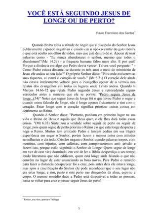 VOCÊ ESTÁ SEGUINDO JESUS DE
          LONGE OU DE PERTO?
                                                    Paulo Francisco dos Santos1


       Quando Pedro toma a atitude de negar que é discípulo do Senhor Jesus
publicamente expondo negativas e caindo em si após o cantar do galo mostra
o que está oculto aos olhos de todos, mas que está dentro de si. Apesar de usar
palavras como - "Eu nunca abandonarei o senhor, mesmo que todos o
abandonem!"(Mc 14.29) - a fraqueza humana falou mais alto. E por quê?
Porque a distância era algo que Pedro devia vencer. Talvez você pergunte: " -
Como Pedro estava distante, se durante os três anos e meio do ministério de
Jesus ele andou ao seu lado?" O próprio Senhor disse: "Pois onde estiverem as
suas riquezas, aí estará o coração de vocês." (Mt 6.21) O coração dele ainda
não estava inteiramente voltado para o evangelho apesar de o vermos nos
relatos dos evangelhos em todos os lugares onde Cristo andou. Quando li
Marcos 14.66-72 que relata Pedro negando Jesus e retrocedendo alguns
versículos antes a maneira que ele se portou: "Pedro seguiu Jesus de
longe...(54)" Notei que seguir Jesus de longe foi o que levou Pedro o negar e
quando estou falando de longe, não é longe apenas fisicamente e sim com o
coração. Estar longe com o coração significa priorizar outras coisas em
detrimento ao Reino.
        Quando o Senhor disse: "Portanto, ponham em primeiro lugar na sua
vida o Reino de Deus e aquilo que Deus quer, e ele lhes dará todas essas
coisas. "(Mt 6.33) Sintetizou a verdade sobre seguir de perto ou seguir de
longe, pois quem segue de perto prioriza o Reino e o que está longe despreza e
nega o Reino. Muitos tem criticado Pedro e lançam pedras em sua trágica
experiência em negar o Senhor, porém fazem a mesma coisa com atitudes
semelhantes o dia todo. Cristãos negam o Senhor usando palavras torpes, com
mentiras, com injurias, com calúnias, com comportamentos anti- cristão e
fazem isto, porque estão seguindo o Senhor de Longe. Quem segue de longe
em vez de orar vive dormindo, em vez de ler a Bíblia desperdiça o seu tempo
lendo literaturas que não edificam, quem está longe anda falando o que não
convém no lugar de estar anunciando as boas novas. Para Pedro o remédio
para fazer a distancia desaparecer foi a cruz, pois antes dela ele estava longe,
mas após a crucificação do Senhor ele pode reconhecer que o seu lugar não
era estar longe, e sim, perto e este perto nas dimensões da alma, espírito e
corpo. O mesmo remédio dado a Pedro está disponível a todas as pessoas,
basta se voltar para cruz e passar seguir Jesus de perto!



1
    Pastor, escritor, poeta e Teólogo


                                        1
 