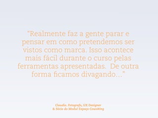 “Realmente faz a gente parar e
pensar em como pretendemos ser
vistos como marca. Isso acontece
mais fácil durante o curso pelas
ferramentas apresentadas. De outra
forma ficamos divagando…”
Claudio. Fotografo, UX Designer  
& Sócio do Modul Espaço Cowoking
 