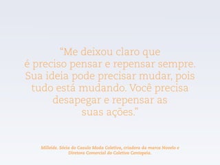 “Me deixou claro que  
é preciso pensar e repensar sempre.
Sua ideia pode precisar mudar, pois
tudo está mudando. Você precisa
desapegar e repensar as  
suas ações.”
Milleide. Sócia do Casulo Moda Coletiva, criadora da marca Novelo e
Diretora Comercial do Coletivo Centopeia.
 
