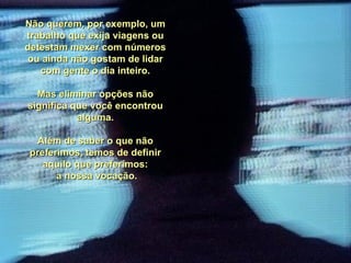 Não querem, por exemplo, um trabalho que exija viagens ou detestam mexer com números ou ainda não gostam de lidar com gente o dia inteiro. Mas eliminar opções não significa que você encontrou alguma. Além de saber o que não preferimos, temos de definir aquilo que preferimos: a nossa vocação. 