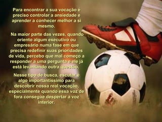 Para encontrar a sua vocação é preciso controlar a ansiedade e aprender a conhecer melhor a si mesmo. Na maior parte das vezes, quando oriento algum executivo ou empresário numa fase em que precisa redefinir suas prioridades de vida, percebo que mal começo a responder a uma pergunta e ele já está levantando outra questão.  Nesse tipo de busca, escutar é algo importantíssimo para descobrir nossa real vocação, especialmente quando essa voz de fora consegue despertar a voz interior. 