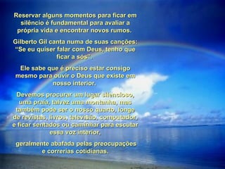 Reservar alguns momentos para ficar em silêncio é fundamental para avaliar a própria vida e encontrar novos rumos.  Gilberto Gil canta numa de suas canções: “Se eu quiser falar com Deus, tenho que ficar a sós”.  Ele sabe que é preciso estar consigo mesmo para ouvir o Deus que existe em nosso interior.  Devemos procurar um lugar silencioso, uma praia, talvez uma montanha, mas também pode ser o nosso quarto, longe de revistas, livros, televisão, computador, e ficar sentados ou caminhar para escutar essa voz interior, geralmente abafada pelas preocupações e correrias cotidianas. 