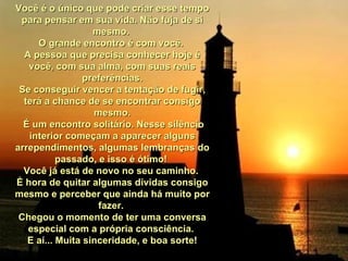 Você é o único que pode criar esse tempo para pensar em sua vida. Não fuja de si mesmo.  O grande encontro é com você.  A pessoa que precisa conhecer hoje é você, com sua alma, com suas reais preferências. Se conseguir vencer a tentação de fugir, terá a chance de se encontrar consigo mesmo. É um encontro solitário. Nesse silêncio interior começam a aparecer alguns arrependimentos, algumas lembranças do passado, e isso é ótimo!  Você já está de novo no seu caminho.  É hora de quitar algumas dívidas consigo mesmo e perceber que ainda há muito por fazer.  Chegou o momento de ter uma conversa especial com a própria consciência.  E aí... Muita sinceridade, e boa sorte! 