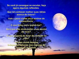 Se você já consegue se escutar, faça agora algumas reflexões.  Que tal conhecer melhor suas idéias acerca do futuro?  Vale a pena visitar seus sonhos de adolescência.  O que faltou para realizá-los?  Será que eles ainda estão vivos dentro de você?  O que gostaria de fazer de verdade na vida?  Analise esses desejos independentemente das chances de torná-los realidade. 