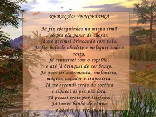 REDAÇÃO VENCEDORA Já fiz cóceguinhas na minha irmã só pra ela parar de chorar, já me queimei brincando com vela. Já fiz bola de chiclete e melequei todo o rosto, já conversei com o espelho, e até já brinquei de ser bruxo. Já quis ser astronauta, violonista, mágico, caçador e trapezista. Já me escondi atrás da cortina e esqueci os pés pra fora. Já passei trote por telefone. Já tomei banho de chuva e acabei me viciando. 