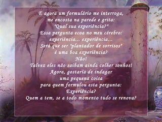 E agora um formulário me interroga, me encosta na parede e grita: "Qual sua experiência?" Essa pergunta ecoa no meu cérebro: experiência... experiência... Será que ser "plantador de sorrisos" é uma boa experiência? Não! Talvez eles não saibam ainda colher sonhos! Agora, gostaria de indagar uma pequena coisa para quem formulou esta pergunta: Experiência? Quem a tem, se a todo momento tudo se renova? 