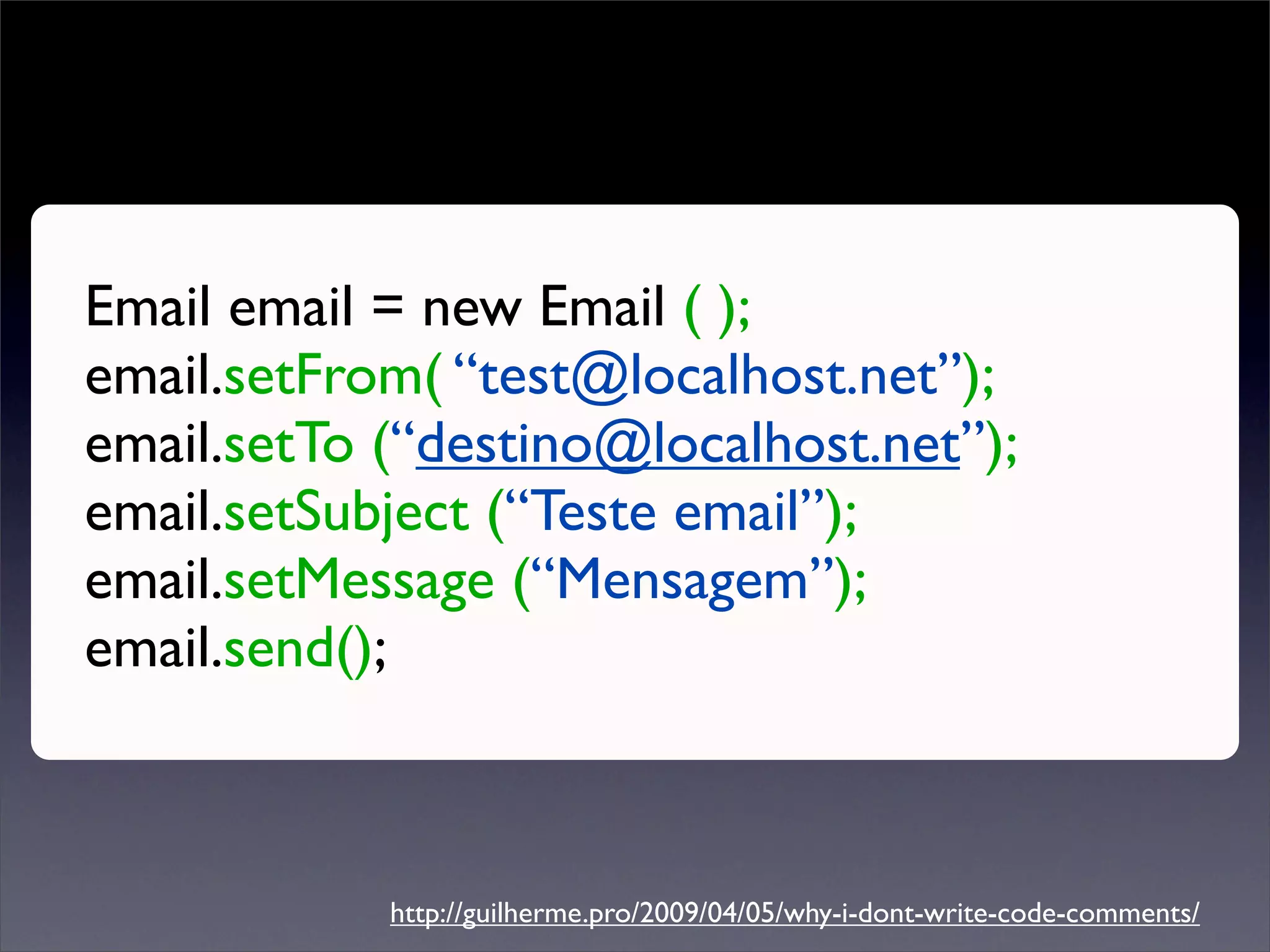 Email email = new Email ( );
email.setFrom( “test@localhost.net”);
email.setTo (“destino@localhost.net”);
email.setSubject (“Teste email”);
email.setMessage (“Mensagem”);
email.send();



            http://guilherme.pro/2009/04/05/why-i-dont-write-code-comments/
 