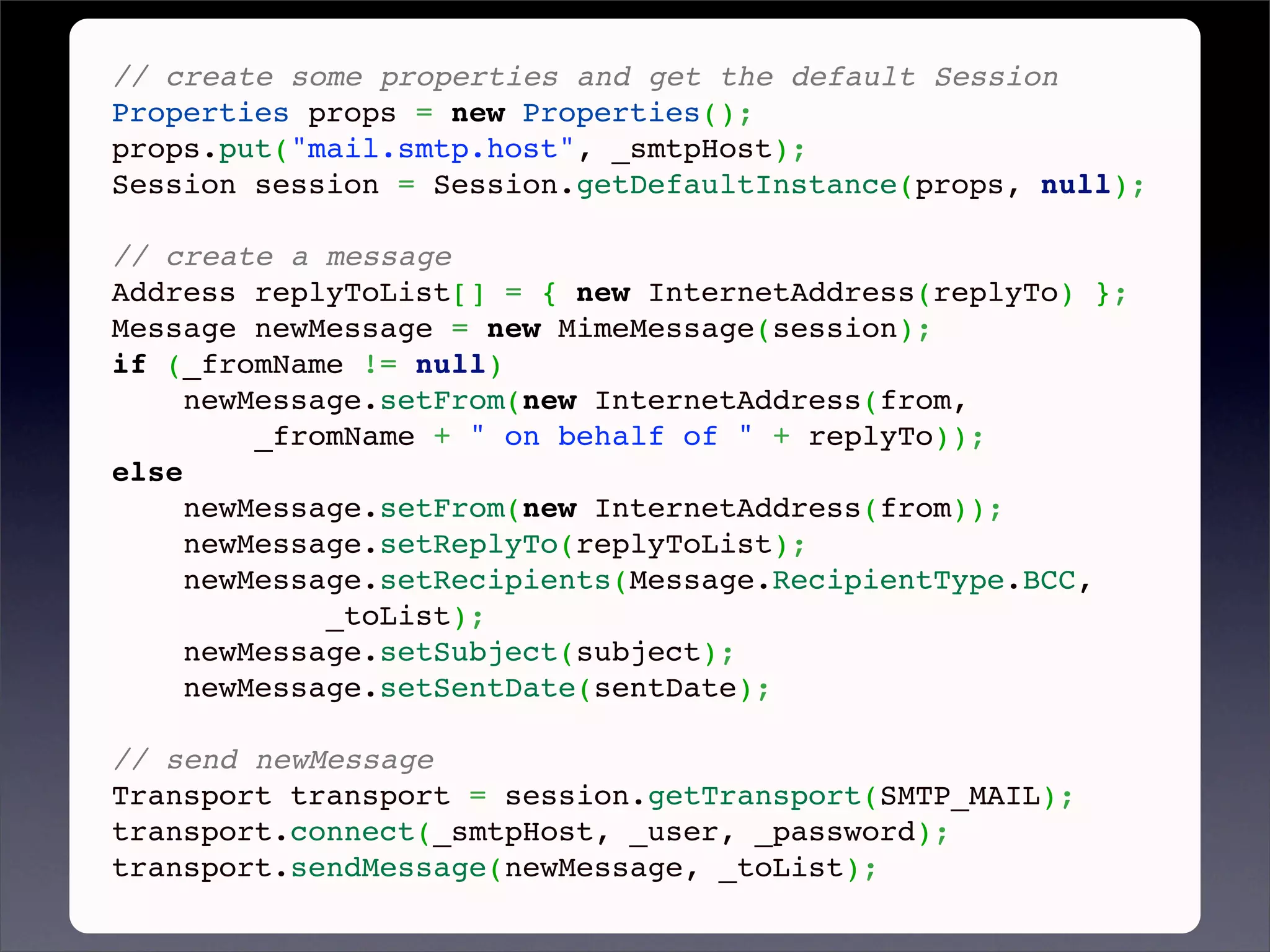 // create some properties and get the default Session
Properties props = new Properties();
props.put("mail.smtp.host", _smtpHost);
Session session = Session.getDefaultInstance(props, null);
 
// create a message
Address replyToList[] = { new InternetAddress(replyTo) };
Message newMessage = new MimeMessage(session);
if (_fromName != null)
     newMessage.setFrom(new InternetAddress(from,
         _fromName + " on behalf of " + replyTo));
else
     newMessage.setFrom(new InternetAddress(from));
     newMessage.setReplyTo(replyToList);
     newMessage.setRecipients(Message.RecipientType.BCC,
             _toList);
     newMessage.setSubject(subject);
     newMessage.setSentDate(sentDate);
 
// send newMessage
Transport transport = session.getTransport(SMTP_MAIL);
transport.connect(_smtpHost, _user, _password);
transport.sendMessage(newMessage, _toList);
 