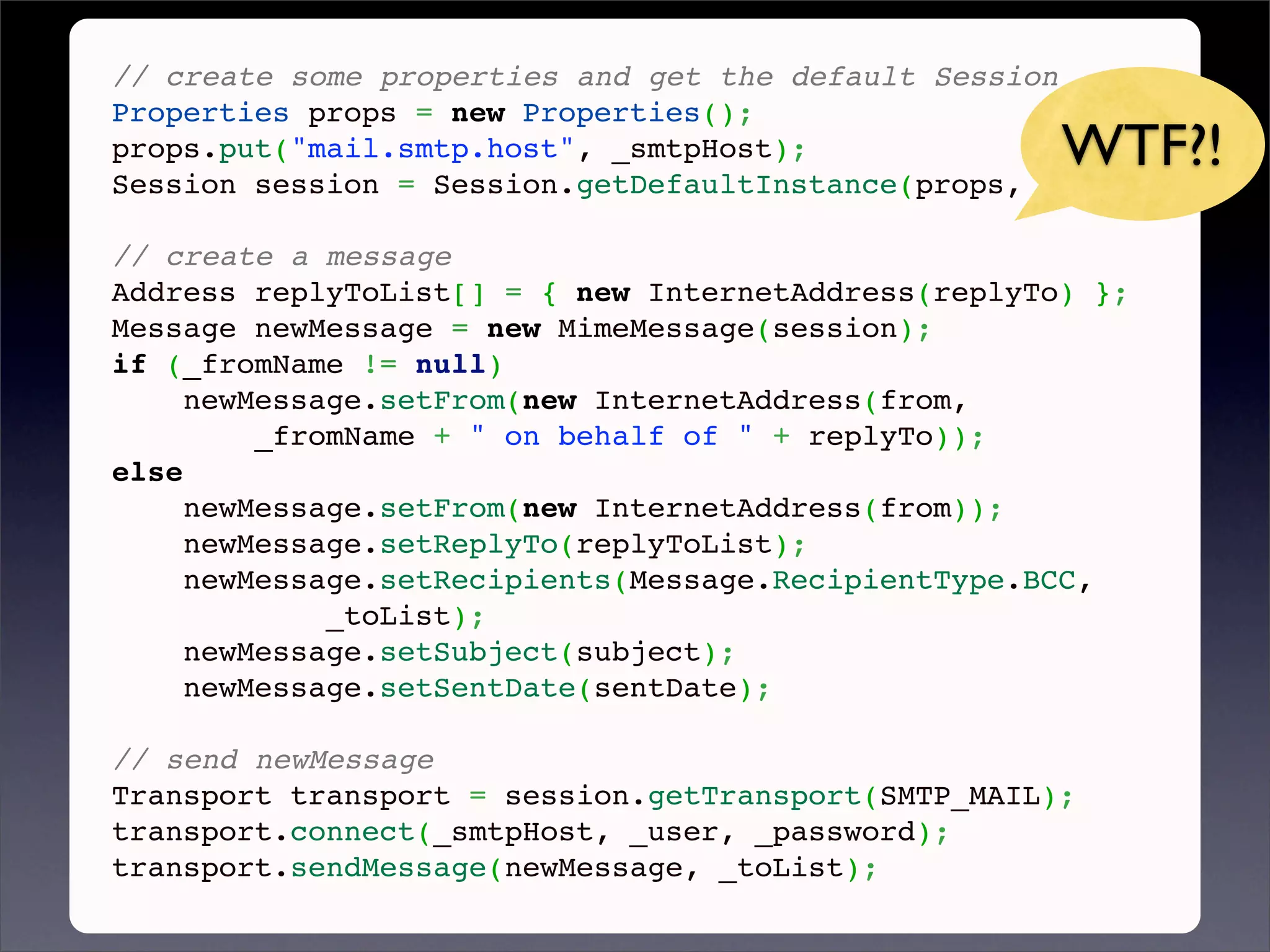 // create some properties and get the default Session
Properties props = new Properties();
props.put("mail.smtp.host", _smtpHost);              WTF?!
Session session = Session.getDefaultInstance(props, null);
 
// create a message
Address replyToList[] = { new InternetAddress(replyTo) };
Message newMessage = new MimeMessage(session);
if (_fromName != null)
     newMessage.setFrom(new InternetAddress(from,
         _fromName + " on behalf of " + replyTo));
else
     newMessage.setFrom(new InternetAddress(from));
     newMessage.setReplyTo(replyToList);
     newMessage.setRecipients(Message.RecipientType.BCC,
             _toList);
     newMessage.setSubject(subject);
     newMessage.setSentDate(sentDate);
 
// send newMessage
Transport transport = session.getTransport(SMTP_MAIL);
transport.connect(_smtpHost, _user, _password);
transport.sendMessage(newMessage, _toList);
 