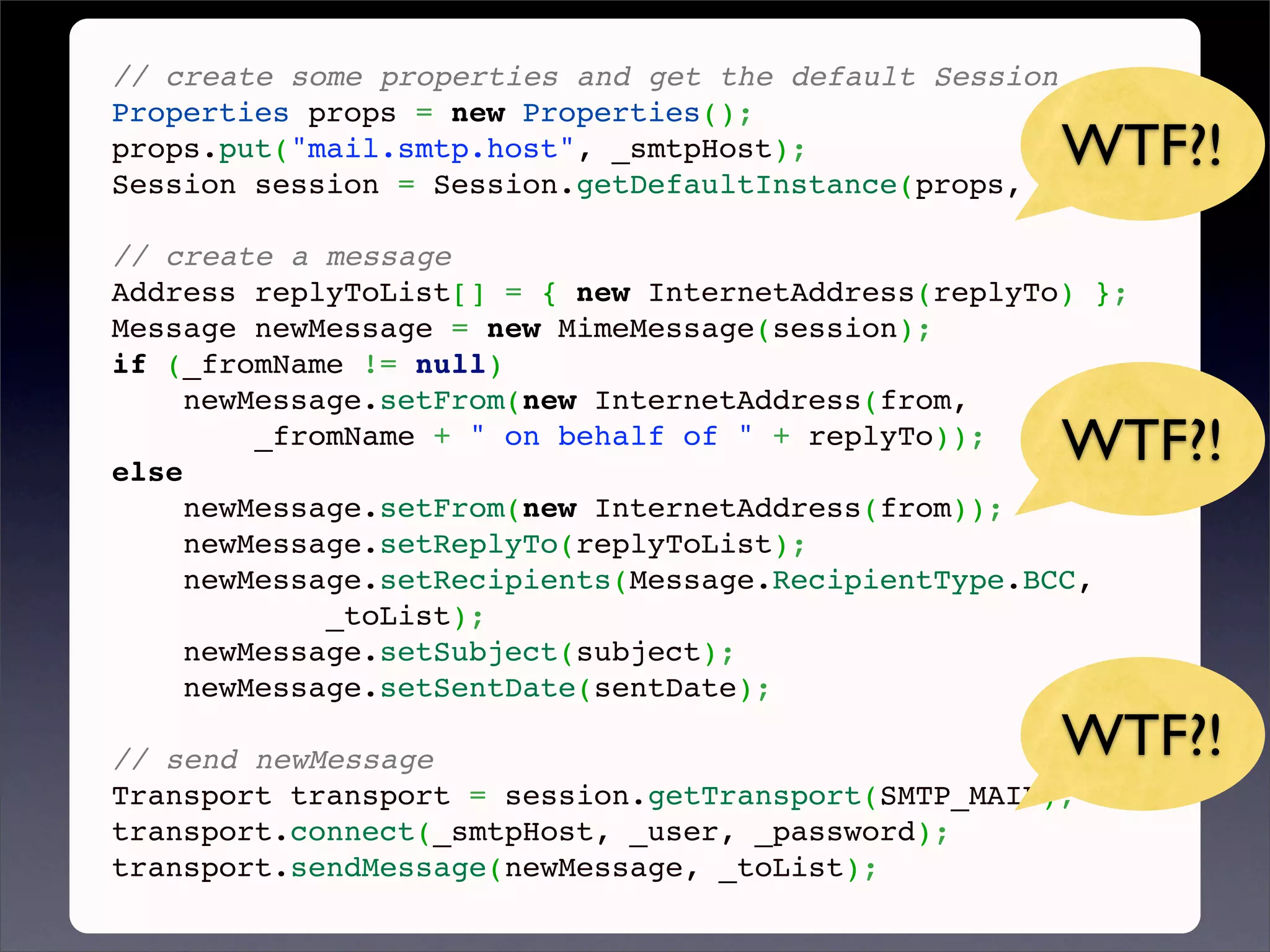 // create some properties and get the default Session
Properties props = new Properties();
props.put("mail.smtp.host", _smtpHost);              WTF?!
Session session = Session.getDefaultInstance(props, null);
 
// create a message
Address replyToList[] = { new InternetAddress(replyTo) };
Message newMessage = new MimeMessage(session);
if (_fromName != null)
     newMessage.setFrom(new InternetAddress(from,

else
         _fromName + " on behalf of " + replyTo));
                                                     WTF?!
     newMessage.setFrom(new InternetAddress(from));
     newMessage.setReplyTo(replyToList);
     newMessage.setRecipients(Message.RecipientType.BCC,
             _toList);
     newMessage.setSubject(subject);
     newMessage.setSentDate(sentDate);
 
// send newMessage                                   WTF?!
Transport transport = session.getTransport(SMTP_MAIL);
transport.connect(_smtpHost, _user, _password);
transport.sendMessage(newMessage, _toList);
 