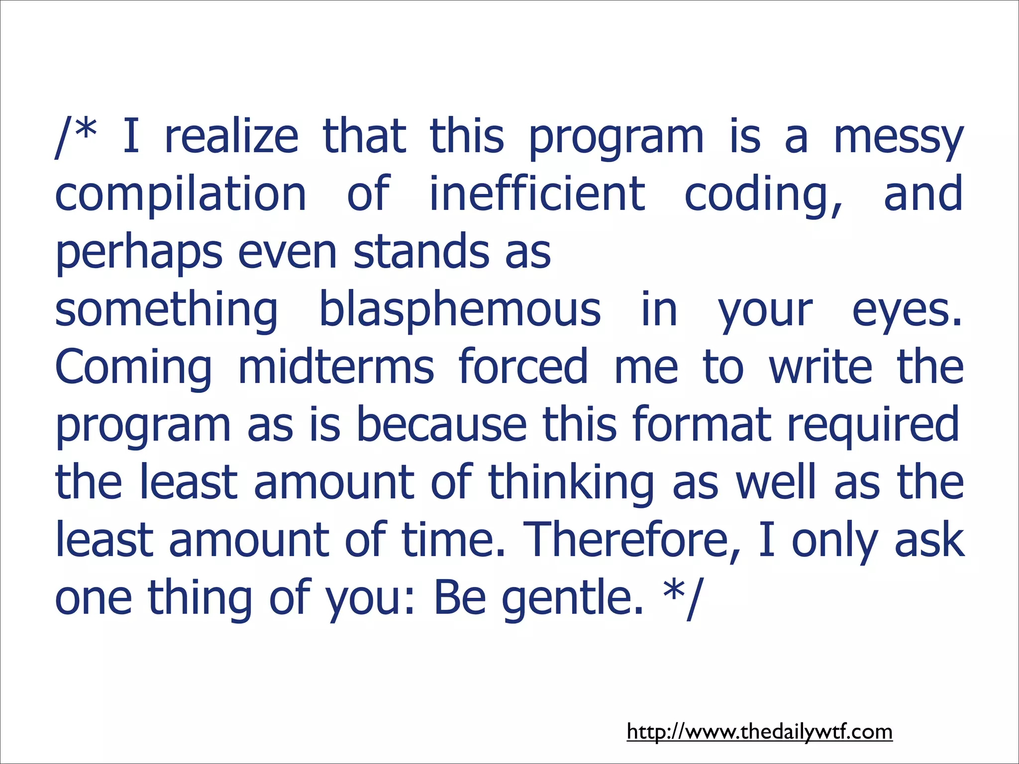 /* I realize that this program is a messy
compilation of inefficient coding, and
perhaps even stands as
something blasphemous in your eyes.
Coming midterms forced me to write the
program as is because this format required
the least amount of thinking as well as the
least amount of time. Therefore, I only ask
one thing of you: Be gentle. */

                           http://www.thedailywtf.com
 