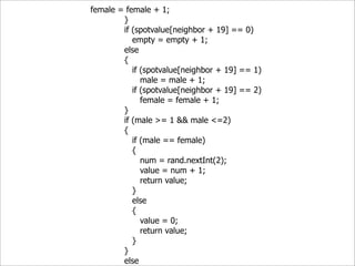 female = female + 1;
        }
        if (spotvalue[neighbor + 19] == 0)
           empty = empty + 1;
        else
        {
           if (spotvalue[neighbor + 19] == 1)
              male = male + 1;
           if (spotvalue[neighbor + 19] == 2)
              female = female + 1;
        }
        if (male >= 1 && male <=2)
        {
           if (male == female)
           {
              num = rand.nextInt(2);
              value = num + 1;
              return value;
           }
           else
           {
              value = 0;
              return value;
           }
        }
        else
 