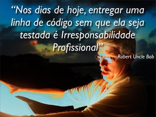 “Nos dias de hoje, entregar uma
linha de código sem que ela seja
   testada é Irresponsabilidade
           Proﬁssional”
                         Robert Uncle Bob
 