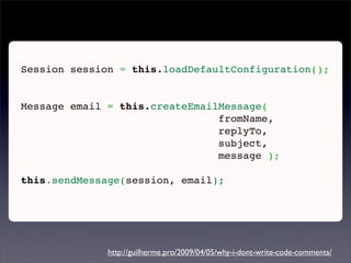 Session session = this.loadDefaultConfiguration();
 

Message email = this.createEmailMessage(
                                fromName,
                                replyTo,
                                subject,
                                message );
 
this.sendMessage(session, email);




              http://guilherme.pro/2009/04/05/why-i-dont-write-code-comments/
 