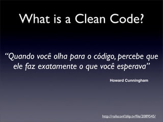 What is a Clean Code?

“Quando você olha para o código, percebe que
  ele faz exatamente o que você esperava”
                                Howard Cunningham




                           http://railsconf.blip.tv/ﬁle/2089545/
 