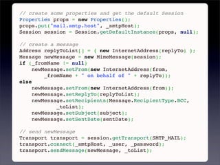 // create some properties and get the default Session
Properties props = new Properties();
props.put("mail.smtp.host", _smtpHost);
Session session = Session.getDefaultInstance(props, null);
 
// create a message
Address replyToList[] = { new InternetAddress(replyTo) };
Message newMessage = new MimeMessage(session);
if (_fromName != null)
     newMessage.setFrom(new InternetAddress(from,
         _fromName + " on behalf of " + replyTo));
else
     newMessage.setFrom(new InternetAddress(from));
     newMessage.setReplyTo(replyToList);
     newMessage.setRecipients(Message.RecipientType.BCC,
             _toList);
     newMessage.setSubject(subject);
     newMessage.setSentDate(sentDate);
 
// send newMessage
Transport transport = session.getTransport(SMTP_MAIL);
transport.connect(_smtpHost, _user, _password);
transport.sendMessage(newMessage, _toList);
 