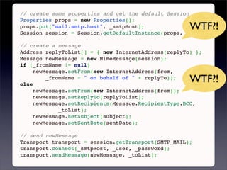 // create some properties and get the default Session
Properties props = new Properties();
props.put("mail.smtp.host", _smtpHost);              WTF?!
Session session = Session.getDefaultInstance(props, null);
 
// create a message
Address replyToList[] = { new InternetAddress(replyTo) };
Message newMessage = new MimeMessage(session);
if (_fromName != null)
     newMessage.setFrom(new InternetAddress(from,

else
         _fromName + " on behalf of " + replyTo));
                                                     WTF?!
     newMessage.setFrom(new InternetAddress(from));
     newMessage.setReplyTo(replyToList);
     newMessage.setRecipients(Message.RecipientType.BCC,
             _toList);
     newMessage.setSubject(subject);
     newMessage.setSentDate(sentDate);
 
// send newMessage
Transport transport = session.getTransport(SMTP_MAIL);
transport.connect(_smtpHost, _user, _password);
transport.sendMessage(newMessage, _toList);
 