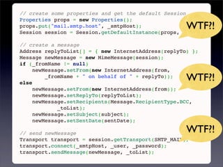// create some properties and get the default Session
Properties props = new Properties();
props.put("mail.smtp.host", _smtpHost);              WTF?!
Session session = Session.getDefaultInstance(props, null);
 
// create a message
Address replyToList[] = { new InternetAddress(replyTo) };
Message newMessage = new MimeMessage(session);
if (_fromName != null)
     newMessage.setFrom(new InternetAddress(from,

else
         _fromName + " on behalf of " + replyTo));
                                                     WTF?!
     newMessage.setFrom(new InternetAddress(from));
     newMessage.setReplyTo(replyToList);
     newMessage.setRecipients(Message.RecipientType.BCC,
             _toList);
     newMessage.setSubject(subject);
     newMessage.setSentDate(sentDate);
 
// send newMessage                                   WTF?!
Transport transport = session.getTransport(SMTP_MAIL);
transport.connect(_smtpHost, _user, _password);
transport.sendMessage(newMessage, _toList);
 