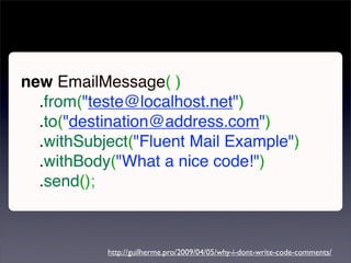 new EmailMessage( )
  .from("teste@localhost.net")
  .to("destination@address.com")
  .withSubject("Fluent Mail Example")
  .withBody("What a nice code!")
  .send();



           http://guilherme.pro/2009/04/05/why-i-dont-write-code-comments/
 