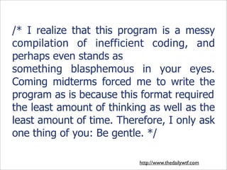 /* I realize that this program is a messy
compilation of inefficient coding, and
perhaps even stands as
something blasphemous in your eyes.
Coming midterms forced me to write the
program as is because this format required
the least amount of thinking as well as the
least amount of time. Therefore, I only ask
one thing of you: Be gentle. */

                           http://www.thedailywtf.com
 