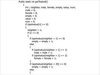 Public static int getTestcell()
    {
       int i, neighbor, male, female, empty, value, num;
       male = 0;
       female = 0;
       empty = 0;
       value = 0;
       num = 0;
       if (spotvalue[n] == 0)
       {
          neighbor = n;
          if (n == 0)
          {
             if (spotvalue[neighbor + 1] == 0)
                empty = empty + 1;
             else
             {
                if (spotvalue[neighbor + 1] == 1)
                   male = male + 1;
                if (spotvalue[neighbor + 1] == 2)
                   female = female + 1;
             }
             if (spotvalue[neighbor + 20] == 0)
                empty = empty + 1;
             else
             {
 