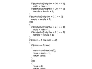 if (spotvalue[neighbor + 20] == 1)
     male = male + 1;
  if (spotvalue[neighbor + 20] == 2)
     female = female + 1;
}
if (spotvalue[neighbor + 21] == 0)
   empty = empty + 1;
else
{
   if (spotvalue[neighbor + 21] == 1)
      male = male + 1;
   if (spotvalue[neighbor + 21] == 2)
      female = female + 1;
}
if (male >= 1 && male <=2)
{
   if (male == female)
   {
      num = rand.nextInt(2);
      value = num + 1;
      return value;
   }
   else
   {
      value = 0;
 