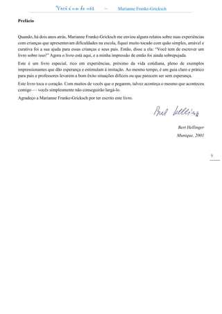 Você é um de nós – Marianne Franke-Gricksch
9
Prefácio
Quando, há dois anos atrás, Marianne Franke-Gricksch me enviou alguns relatos sobre suas experiências
com crianças que apresentavam dificuldades na escola, fiquei muito tocado com quão simples, amável e
curativa foi a sua ajuda para essas crianças e seus pais. Então, disse a ela: “Você tem de escrever um
livro sobre isso!” Agora o livro está aqui, e a minha impressão de então foi ainda sobrepujada.
Este é um livro especial, rico em experiências, próximo da vida cotidiana, pleno de exemplos
impressionantes que dão esperança e estimulam à imitação. Ao mesmo tempo, é um guia claro e prático
para pais e professores levarem a bom êxito situações difíceis ou que parecem ser sem esperança.
Este livro toca o coração. Com muitos de vocês que o pegarem, talvez aconteça o mesmo que aconteceu
comigo — vocês simplesmente não conseguirão largá-lo.
Agradeço a Marianne Franke-Gricksch por ter escrito este livro.
Bert Hellinger
Munique, 2001
 
