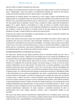 Você é um de nós – Marianne Franke-Gricksch
99
tudo isso reflete no espírito comunitário de cada classe.
Nós falamos do reconhecimento dos méritos dos colegas mais antigos (mesmo se estes se tornaram um
pouco “ultrapassados”, nesse meio tempo), o reconhecimento daqueles que, através de seus méritos,
ocupam uma posição especial na escola e saberem qual é o seu próprio lugar.
Especialmente em situações difíceis com superiores ou certos colegas, ocupar conscientemente nossa
própria posição na comunidade diretiva da escola dá força para defender nossos direitos de uma forma
eficiente. Isso é mais difícil para professores que se sentem de fora e, consciente ou inconscientemente,
tem uma atitude básica de oposição à escola. (Veja o exemplo de Andréa, supervisão de professores,
páginas 161 a seguir). Mesmo a necessidade de ir contra um diretor ou conselho escolar injusto,
individualmente ou em grupo, pode ser mais facilmente defendida por um professor ou corpo docente
que reconhece a tarefa de um diretor ou conselho escolar do que para colegas que não reconhecem
claramente seu lugar e o lugar do diretor na estrutura do sistema escolar.
Professores que ocupam com naturalidade seu lugar desafiam seus alunos a desenvolver também uma
atitude apropriada para com as autoridades.
Todos os pais querem uma escola na qual suas crianças são tratadas com justiça e onde as regras que
contribuem para uma boa convivência sejam observadas. Entretanto, isso só é possível se os pais
reconhecerem a autoridade de uma escola em sua totalidade. A escola para a qual enviamos nossos filhos
é mais do que a sorte de ter um bom professor para a criança. É a primeira base pública e também base
política que nós, os professores e pais, juntos, moldamos para as nossas crianças e com elas. Para mim,
era importante apontar essas conexões nas reuniões de pais e mestres.
UM PROFESSOR PERTENCE AO GRUPO DE SEUS COLEGAS
Em supervisões, aprendi que para alguns professores pode ser motivador acreditar que eles “são os
melhores amigos das crianças”, melhor do que seus próprios pais ou seus colegas que trabalharam com
a turma antes deles ou que agora trabalham com elas paralelamente. Com essa atitude altiva nós mesmos
nos colocamos sob uma grande pressão interna para ter sucesso. Consciente ou inconscientemente,
entramos em competição com os pais das crianças, com nossos colegas e a escola, ao invés de sermos
somente colaboradores em um corpo docente. Em muitos casos, as crianças respondem a essa atitude
tratando os professores como seus camaradas, e não é raro o caso em que o estilo de camaradagem que
inconscientemente deve ligar o professor ou a professora ao grupo de alunos termina em nervosismo e
violação de regras. Só o reconhecimento da hierarquia existente dá aos professores a liberdade de moldar
a vida escolar dentro de um contexto preestabelecido. Isso inclui o reconhecimento da autoridade que
contrata o professor como patrão, a secretaria de educação com o conselho da escola como seu superior
e o diretor como o “cabeça” da escola e a pessoa autorizada a traçar diretrizes. Qualquer professor que
ler este livro sentirá, a partir do seu maior ou menor sentimento de desconforto, como é difícil reconhecer
a estrutura hierárquica existente. Contudo, de acordo com minha experiência, esse reconhecimento é uma
condição fundamental para permanecermos em uma posição de autoridade perante os alunos e para
convidarmos os pais a se dirigirem à escola com confiança. Com essa atitude interna para com a estrutura
existente determinamos diariamente, de modo essencial, a tonalidade emocional de todos os
acontecimentos com nossos colegas, superiores, crianças e pais e naturalmente também as suas
interações.
Nas nossas vidas diárias estamos constantemente comprometidos com as condições atuais, mesmo que
desejemos para a escola do futuro novas estruturas, unidades organizacionais da escola trabalhando lado
a lado com maior auto- responsabilidade e um perfil hierárquico mais plano.
 