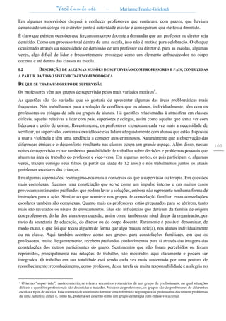 Você é um de nós – Marianne Franke-Gricksch
100
Em algumas supervisões cheguei a conhecer professores que contaram, com prazer, que haviam
denunciado um colega ou o diretor junto à autoridade escolar e conseguiram que ele fosse demitido.
É claro que existem ocasiões que forçam um corpo docente a demandar que um professor ou diretor seja
demitido. Como um processo total dentro de uma escola, isso não é motivo para celebração. O choque
ocasionado através da necessidade de demissão de um professor ou diretor é, para as escolas, algumas
vezes, algo difícil de lidar e frequentemente prossegue como um elemento enfraquecedor no corpo
docente e até dentro das classes na escola.
6.2 DESCRIÇÃO DE ALGUMAS SESSÕES DE SUPERVISÃO COM PROFESSORES E PAIS, CONDUZIDAS
A PARTIR DA VISÃO SISTÊMICO-FENOMENOLÓGICA
DE QUE SE TRATA UM GRUPO DE SUPERVISÃO
Os professores vêm aos grupos de supervisão pelos mais variados motivos8
.
As questões são tão variadas que só gostaria de apresentar algumas das áreas problemáticas mais
frequentes. Nós trabalhamos para a solução de conflitos que os alunos, individualmente, têm com os
professores ou colegas de sala ou grupos de alunos. Há questões relacionadas à atmosfera em classes
difíceis, aquelas relativas a lidar com pais, superiores e colegas, assim como aquelas que têm a ver com
liderança e estilo de ensino. Recentemente, os professores expressam cada vez mais a necessidade de
verificar, na supervisão, com mais exatidão se eles lidam adequadamente com alunos que estão dispostos
a usar a violência e têm uma tendência a cometer atos criminosos. Naturalmente que a observação das
diferenças étnicas e o desconforto resultante nas classes ocupa um grande espaço. Além disso, nessas
noites de supervisão existe também a possibilidade de trabalhar sobre decisões e problemas pessoais que
atuam na área de trabalho do professor e vice-versa. Em algumas noites, os pais participam e, algumas
vezes, trazem consigo seus filhos (a partir da idade de 12 anos) e nós trabalhamos juntos os atuais
problemas escolares das crianças.
Em algumas supervisões, restringimo-nos mais a conversas do que a supervisão ou terapia. Em questões
mais complexas, fazemos uma constelação que serve como um impulso interno e em muitos casos
provocam sentimentos profundos que podem levar a soluções, embora não represente nenhuma forma de
instruções para a ação. Similar ao que acontece nos grupos de constelação familiar, essas constelações
escolares também são complexas. Quanto mais os professores estão preparados para se abrirem, tanto
mais são revelados os níveis de enredamentos. Eles são influências que derivam da família de origem
dos professores, do lar dos alunos em questão, assim como também do nível direto da organização, por
meio da secretaria de educação, do diretor ou do corpo docente. Raramente é possível denominar, de
modo exato, o que foi que tocou alguém de forma que algo mudou nele(a), nos alunos individualmente
ou na classe. Aqui também acontece como nos grupos para constelações familiares, em que os
professores, muito frequentemente, recebem profundos conhecimentos para si através das imagens das
constelações dos outros participantes do grupo. Sentimentos que não foram percebidos ou foram
reprimidos, principalmente nas relações de trabalho, são mostrados aqui claramente e podem ser
integrados. O trabalho em sua totalidade está sendo cada vez mais sustentado por uma postura de
reconhecimento: reconhecimento, como professor, dessa tarefa de muita responsabilidade e a alegria no
8 O termo “supervisão”, neste contexto, se refere a encontros voluntários de um grupo de profissionais, no qual situações
difíceis e questões profissionais são discutidas e tratadas. No caso de professores, os grupos são de professores de diferentes
escolas e tipos de escolas. Esse contexto de anonimato fornece uma referência segura para os professores discutirem problemas
de uma natureza difícil e, como tal, poderia ser descrito como um grupo de terapia com ênfase vocacional.
 