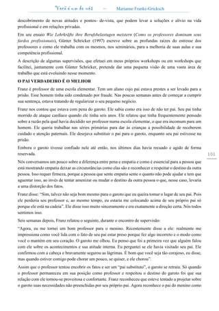 Você é um de nós – Marianne Franke-Gricksch
101
descobrimento de novas atitudes e pontos- de-vista, que podem levar a soluções e alívio na vida
profissional e em relações privadas.
Em seu ensaio Wie Lehrkräfte ihre Berufsbelastugen meistern (Como os professores dominam seus
fardos profissionais), Günter Schricker (1997) escreve sobre as profundas raízes do estresse dos
professores e como ele trabalha com os mesmos, nos seminários, para a melhoria de suas aulas e sua
competência profissional.
A descrição de algumas supervisões, que efetuei em meus próprios workshops ou em workshops que
facilitei, juntamente com Günter Schricker, pretende dar uma pequena visão de uma vasta área de
trabalho que está evoluindo nesse momento.
O PAI VERDADEIRO É O MELHOR
Franz é professor de uma escola elementar. Tem um aluno cujo pai estava prestes a ser levado para a
prisão. Esse homem tinha sido condenado por fraude. Nas poucas semanas antes de começar a cumprir
sua sentença, estava tratando de regularizar o seu pequeno negócio.
Franz nos contou que estava com pena do garoto. Ele sabia como era isso de não ter pai. Seu pai tinha
morrido de ataque cardíaco quando ele tinha seis anos. Ele relatou que tinha frequentemente pensado
sobre a razão pela qual havia decidido ser professor numa escola elementar, o que era incomum para um
homem. Ele queria trabalhar nas séries primárias para dar às crianças a possibilidade de receberem
cuidado e atenção paternais. Ele desejava substituir o pai para o garoto, enquanto seu pai estivesse na
prisão.
Embora o garoto tivesse confiado nele até então, nos últimos dias havia recuado e agido de forma
reservada.
Nós conversamos um pouco sobre a diferença entre pena e empatia e como é essencial para a pessoa que
está mostrando empatia deixar as circunstâncias como elas são e reconhecer e respeitar o destino da outra
pessoa. Isso requer firmeza, porque a pessoa que sente empatia sente o quanto não pode ajudar e tem que
aguentar isso, ao invés de tentar amenizar ou mudar o destino da outra pessoa o que, nesse caso, levaria
a uma distorção dos fatos.
Franz disse: “Sim, talvez não seja bom mesmo para o garoto que eu queira tomar o lugar de seu pai. Pois
ele perderia seu professor e, ao mesmo tempo, eu estaria me colocando acima de seu próprio pai só
porque ele está na cadeia”. Ele disse isso muito sinceramente e era exatamente a direção certa. Nós todos
sentimos isso.
Seis semanas depois, Franz relatou o seguinte, durante o encontro de supervisão:
“Agora, eu me tornei um bom professor para o menino. Recentemente disse a ele: realmente me
impressiona como você lida com o fato de seu pai estar preso porque fez algo incorreto e o modo como
você o mantém em seu coração. O garoto me olhou. Eu penso que foi a primeira vez que alguém falou
com ele sobre os acontecimentos e sua atitude interna. Eu perguntei se ele havia visitado seu pai. Ele
confirmou com a cabeça e bravamente segurou as lágrimas. É bom que você seja tão corajoso, eu disse,
mas quando estiver comigo pode chorar um pouco, se quiser, e ele chorou”.
Assim que o professor tentou encobrir os fatos e ser um “pai substituto”, o garoto se retraiu. Só quando
o professor permaneceu em sua posição como professor e respeitou o destino do garoto foi que sua
relação com ele tornou-se proveitosa e confortante. Franz reconheceu que esteve tentado a projetar sobre
o garoto suas necessidades não preenchidas por seu próprio pai. Agora reconhece o pai do menino como
 