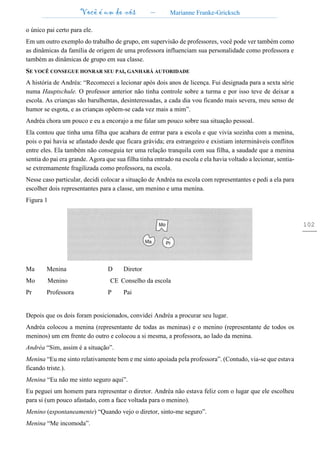 Você é um de nós – Marianne Franke-Gricksch
102
o único pai certo para ele.
Em um outro exemplo do trabalho de grupo, em supervisão de professores, você pode ver também como
as dinâmicas da família de origem de uma professora influenciam sua personalidade como professora e
também as dinâmicas de grupo em sua classe.
SE VOCÊ CONSEGUE HONRAR SEU PAI, GANHARÁ AUTORIDADE
A história de Andréa: “Recomecei a lecionar após dois anos de licença. Fui designada para a sexta série
numa Hauptschule. O professor anterior não tinha controle sobre a turma e por isso teve de deixar a
escola. As crianças são barulhentas, desinteressadas, a cada dia vou ficando mais severa, meu senso de
humor se esgota, e as crianças opõem-se cada vez mais a mim”.
Andréa chora um pouco e eu a encorajo a me falar um pouco sobre sua situação pessoal.
Ela contou que tinha uma filha que acabara de entrar para a escola e que vivia sozinha com a menina,
pois o pai havia se afastado desde que ficara grávida; era estrangeiro e existiam intermináveis conflitos
entre eles. Ela também não conseguia ter uma relação tranquila com sua filha, a saudade que a menina
sentia do pai era grande. Agora que sua filha tinha entrado na escola e ela havia voltado a lecionar, sentia-
se extremamente fragilizada como professora, na escola.
Nesse caso particular, decidi colocar a situação de Andréa na escola com representantes e pedi a ela para
escolher dois representantes para a classe, um menino e uma menina.
Figura 1
Ma Menina D Diretor
Mo Menino CE Conselho da escola
Pr Professora P Pai
Depois que os dois foram posicionados, convidei Andréa a procurar seu lugar.
Andréa colocou a menina (representante de todas as meninas) e o menino (representante de todos os
meninos) um em frente do outro e colocou a si mesma, a professora, ao lado da menina.
Andréa “Sim, assim é a situação”.
Menina “Eu me sinto relativamente bem e me sinto apoiada pela professora”. (Contudo, via-se que estava
ficando triste.).
Menina “Eu não me sinto seguro aqui”.
Eu peguei um homem para representar o diretor. Andréa não estava feliz com o lugar que ele escolheu
para si (um pouco afastado, com a face voltada para o menino).
Menino (espontaneamente) “Quando vejo o diretor, sinto-me seguro”.
Menina “Me incomoda”.
 