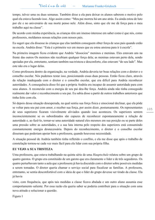 Você é um de nós – Marianne Franke-Gricksch
105
tempo, talvez uma ou duas semanas. Também disse a ela para deixar os alunos saberem o motivo pelo
qual ela estava fazendo isso. Algo assim como: “Meu pai morreu há um ano atrás. Eu ainda estou de luto
por ele e no aniversário de sua morte penso nele. Além disso, sinto que ele me dá força para o meu
trabalho aqui na classe”.
De acordo com minha experiência, as crianças têm um imenso interesse em saber como é que nós, como
professores, moldamos nossas relações com nossos pais.
Eu sugeri que ela dissesse às crianças que elas também conseguem obter força de seus pais quando estão
na escola. Andréa disse: “Esta é a primeira vez em meses que eu estou ansiosa para ir à escola”.
Na primeira imagem ficou evidente que Andréa “dissociou” meninos e meninas. Eles estavam uns na
frente das outros Os meninos não recebiam qualquer força dela; as meninas estavam perto dela, sendo
apoiadas por ela, entretanto, sentiam também sua tristeza e desconforto, elas estavam “do seu lado”. Mas
este não era o lugar delas.
Como professora dentro da organização, na verdade, Andréa deveria ter boas relações com o diretor e o
conselho escolar. Nós pudemos testar isso, posicionando essas duas pessoas. Então ficou claro, através
da relação inadequada com o diretor e o conselho escolar, que era difícil para Andréa reconhecer
autoridades. A consequência disso foi que a própria Andréa era incapaz de assumir autoridade para com
seus alunos. A reconexão com a energia de seu pai deu-lhe força. Andréa ainda não tinha conseguido
realmente dar valor e reconhecimento a seu pai. Eu sabia disso a partir de outros trabalhos anteriores que
tinha feito com ela.
Só depois dessa situação desesperada, na qual sentiu sua força física e emocional declinar, que ela pôde
se voltar para seu pai com amor, e receber sua força, por assim dizer, postumamente. Os representantes
de seus superiores ficaram visivelmente aliviados quando isso aconteceu. Os superiores sentem
inconscientemente se os subordinados são capazes de reconhecer espontaneamente a relação de
autoridade e, ao fazê-lo, tornar-se uma autoridade natural eles mesmos em sua posição ou se parte deles
uma pressão sobre as autoridades, e a sua luta interna pelo respeito dos superiores está consumindo
constantemente energia desnecessária. Depois do reconhecimento, o diretor e o conselho escolar
disseram que poderiam apoiar bem a professora, quando houvesse necessidade.
A situação pessoal de Andréa também tinha refletido o conflito, e ela me disse que após o trabalho de
constelação tornou-se cada vez mais fácil para ela lidar com sua própria filha.
EU VEJO A SUA TRISTEZA
Uma professora, que estava trabalhando na quinta série de uma Hauptschule relatou sobre um grupo de
quatro garotos. O grupo era constituído de um garoto que era claramente o líder e de três seguidores. Os
quatro perturbavam tanto a aula que a professora já havia discutido com o diretor sobre possíveis medidas
a serem tomadas. O diretor queria chamar o serviço social para fiscalizar as famílias. A professora,
entretanto, se sentia desconfortável com a ideia de que o líder do grupo devesse ser tirado da classe. Ela
já havia
visto, com frequência, que após tais medidas a classe ficava abalada e um outro aluno assumia esse
comportamento saliente. Por essa razão ela queria saber se poderia contribuir para a situação com uma
nova atitude e solucionar a questão.
Figura 1
 